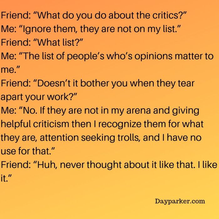 WhFriend_ “What do you do about the critics_” Me_ “Ignore them, they are not on my list.” Friend_ “What list_” Me_ “The list of people’s who’s opinions matter to me.” Friend_ “Doesn’t